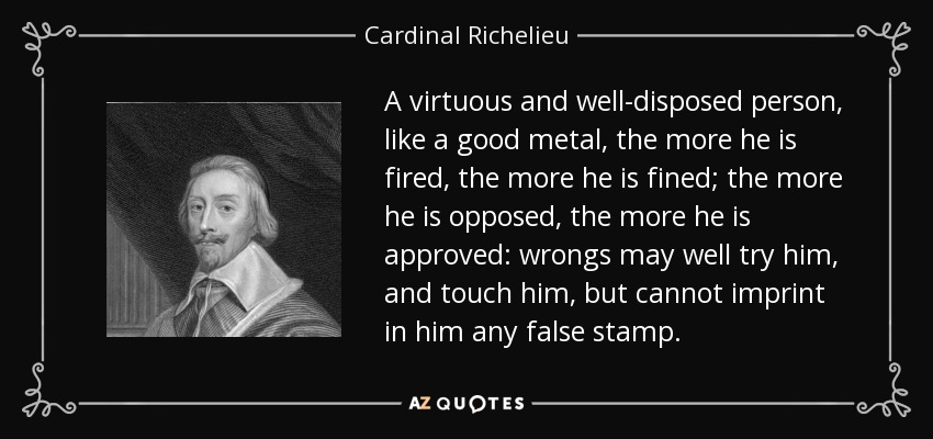 A virtuous and well-disposed person, like a good metal, the more he is fired, the more he is fined; the more he is opposed, the more he is approved: wrongs may well try him, and touch him, but cannot imprint in him any false stamp. - Cardinal Richelieu