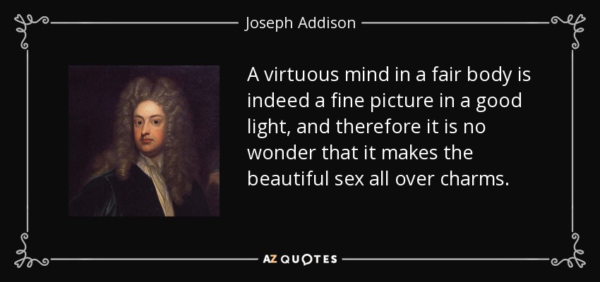 A virtuous mind in a fair body is indeed a fine picture in a good light, and therefore it is no wonder that it makes the beautiful sex all over charms. - Joseph Addison