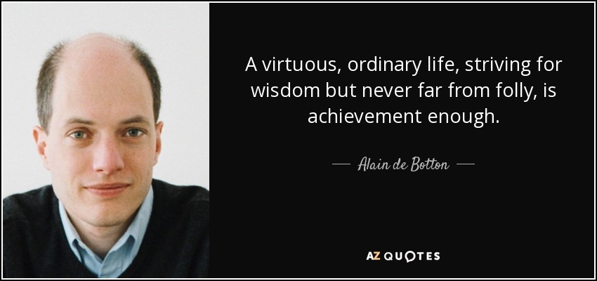 A virtuous, ordinary life, striving for wisdom but never far from folly, is achievement enough. - Alain de Botton