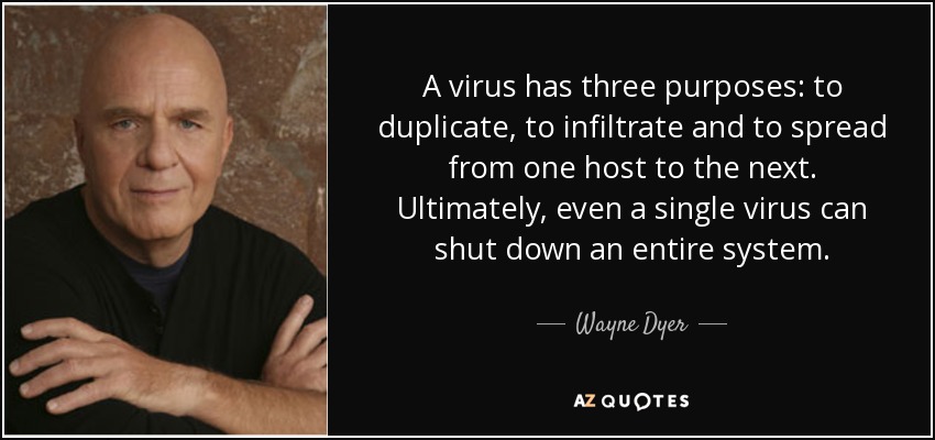 A virus has three purposes: to duplicate, to infiltrate and to spread from one host to the next. Ultimately, even a single virus can shut down an entire system. - Wayne Dyer