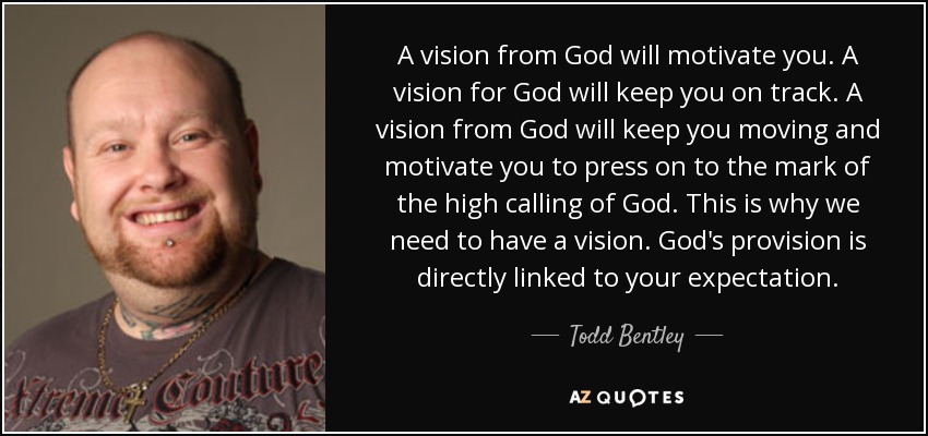 A vision from God will motivate you. A vision for God will keep you on track. A vision from God will keep you moving and motivate you to press on to the mark of the high calling of God. This is why we need to have a vision. God's provision is directly linked to your expectation. - Todd Bentley
