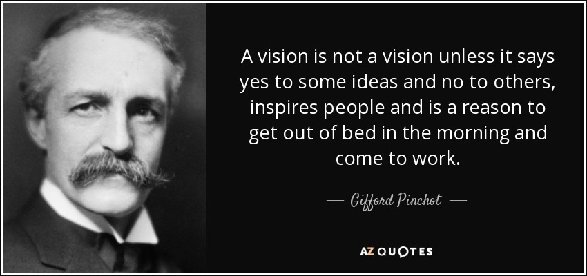 A vision is not a vision unless it says yes to some ideas and no to others, inspires people and is a reason to get out of bed in the morning and come to work. - Gifford Pinchot