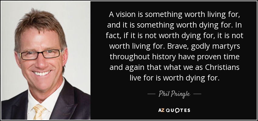 A vision is something worth living for, and it is something worth dying for. In fact, if it is not worth dying for, it is not worth living for. Brave, godly martyrs throughout history have proven time and again that what we as Christians live for is worth dying for. - Phil Pringle