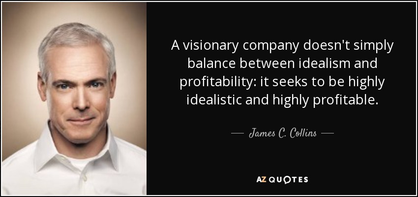 A visionary company doesn't simply balance between idealism and profitability: it seeks to be highly idealistic and highly profitable. - James C. Collins
