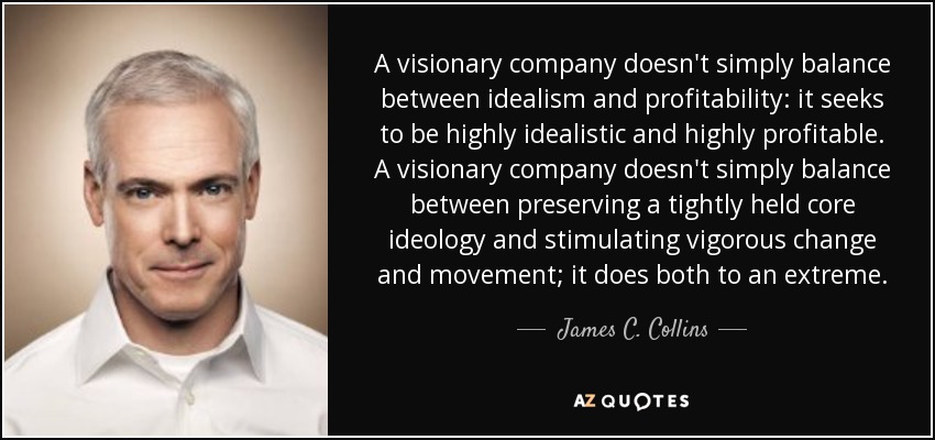 A visionary company doesn't simply balance between idealism and profitability: it seeks to be highly idealistic and highly profitable. A visionary company doesn't simply balance between preserving a tightly held core ideology and stimulating vigorous change and movement; it does both to an extreme. - James C. Collins
