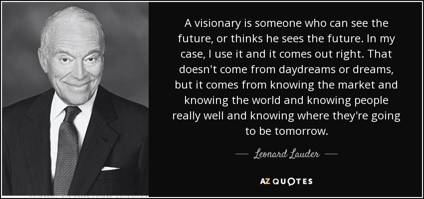 A visionary is someone who can see the future, or thinks he sees the future. In my case, I use it and it comes out right. That doesn't come from daydreams or dreams, but it comes from knowing the market and knowing the world and knowing people really well and knowing where they're going to be tomorrow. - Leonard Lauder