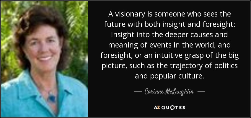 A visionary is someone who sees the future with both insight and foresight: Insight into the deeper causes and meaning of events in the world, and foresight, or an intuitive grasp of the big picture, such as the trajectory of politics and popular culture. - Corinne McLaughlin