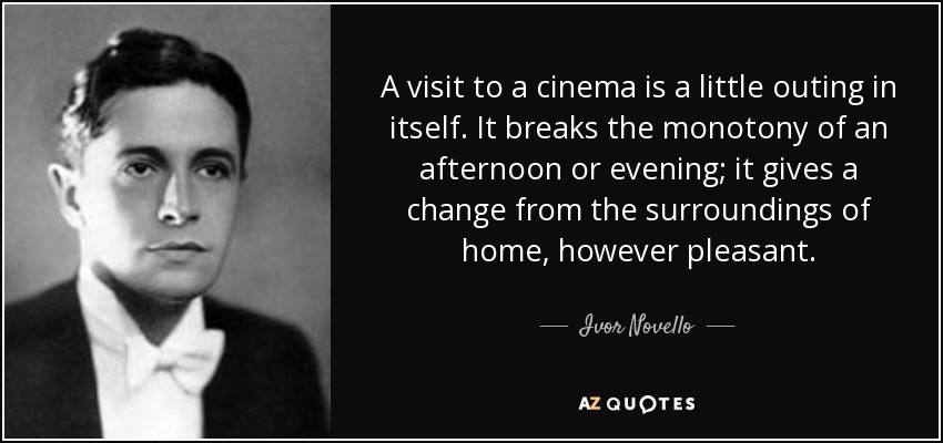 A visit to a cinema is a little outing in itself. It breaks the monotony of an afternoon or evening; it gives a change from the surroundings of home, however pleasant. - Ivor Novello