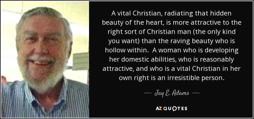 A vital Christian, radiating that hidden beauty of the heart, is more attractive to the right sort of Christian man (the only kind you want) than the raving beauty who is hollow within. A woman who is developing her domestic abilities, who is reasonably attractive, and who is a vital Christian in her own right is an irresistible person. - Jay E. Adams