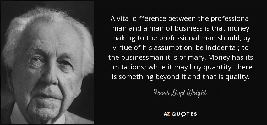 A vital difference between the professional man and a man of business is that money making to the professional man should, by virtue of his assumption, be incidental; to the businessman it is primary. Money has its limitations; while it may buy quantity, there is something beyond it and that is quality. - Frank Lloyd Wright