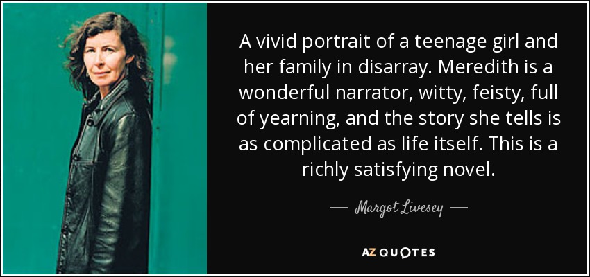 A vivid portrait of a teenage girl and her family in disarray. Meredith is a wonderful narrator, witty, feisty, full of yearning, and the story she tells is as complicated as life itself. This is a richly satisfying novel. - Margot Livesey