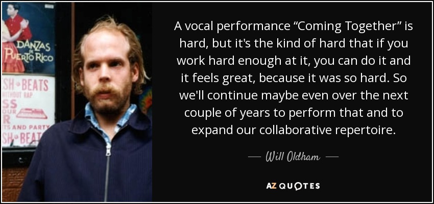 A vocal performance “Coming Together” is hard, but it's the kind of hard that if you work hard enough at it, you can do it and it feels great, because it was so hard. So we'll continue maybe even over the next couple of years to perform that and to expand our collaborative repertoire. - Will Oldham