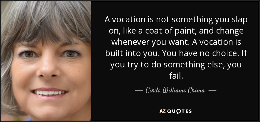 A vocation is not something you slap on, like a coat of paint, and change whenever you want. A vocation is built into you. You have no choice. If you try to do something else, you fail. - Cinda Williams Chima