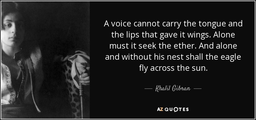 A voice cannot carry the tongue and the lips that gave it wings. Alone must it seek the ether. And alone and without his nest shall the eagle fly across the sun. - Khalil Gibran