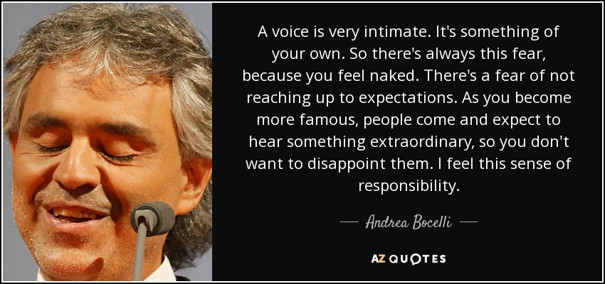 A voice is very intimate. It's something of your own. So there's always this fear, because you feel naked. There's a fear of not reaching up to expectations. As you become more famous, people come and expect to hear something extraordinary, so you don't want to disappoint them. I feel this sense of responsibility. - Andrea Bocelli
