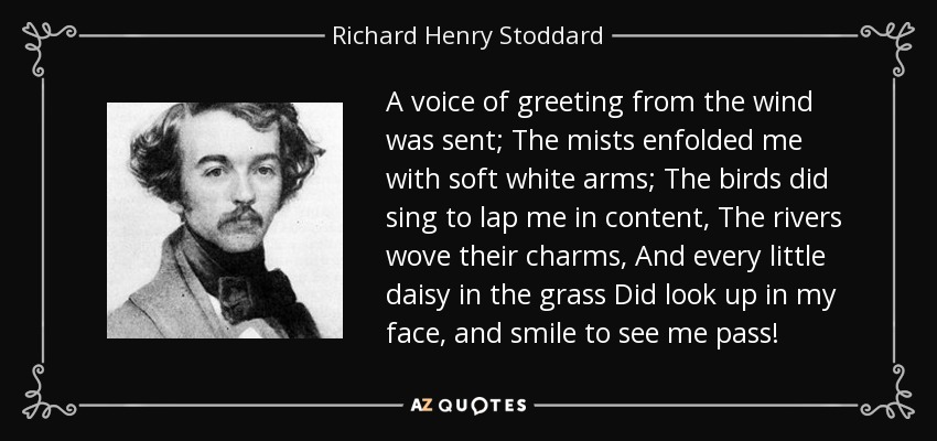 A voice of greeting from the wind was sent; The mists enfolded me with soft white arms; The birds did sing to lap me in content, The rivers wove their charms, And every little daisy in the grass Did look up in my face, and smile to see me pass! - Richard Henry Stoddard