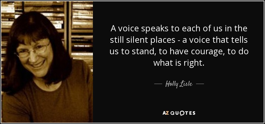 A voice speaks to each of us in the still silent places - a voice that tells us to stand, to have courage, to do what is right. - Holly Lisle