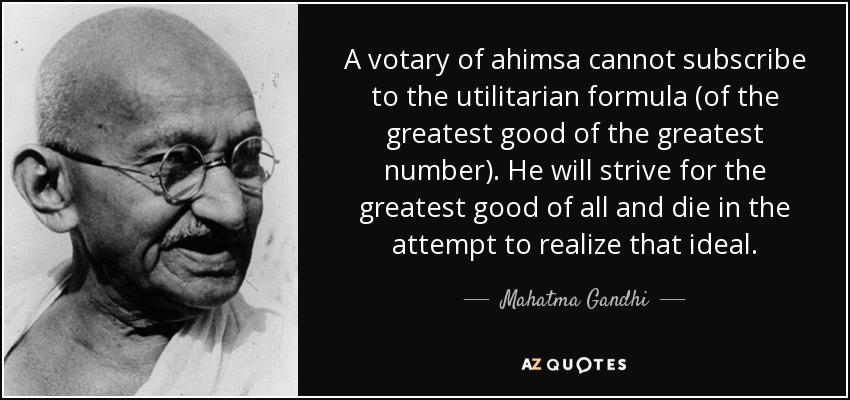 A votary of ahimsa cannot subscribe to the utilitarian formula (of the greatest good of the greatest number). He will strive for the greatest good of all and die in the attempt to realize that ideal. - Mahatma Gandhi