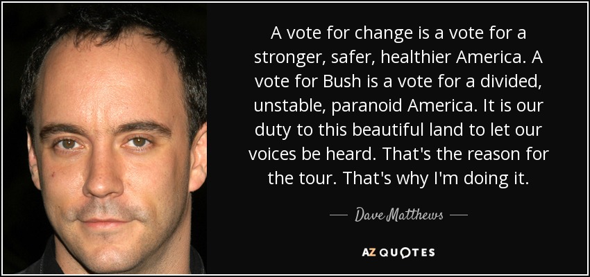 A vote for change is a vote for a stronger, safer, healthier America. A vote for Bush is a vote for a divided, unstable, paranoid America. It is our duty to this beautiful land to let our voices be heard. That's the reason for the tour. That's why I'm doing it. - Dave Matthews