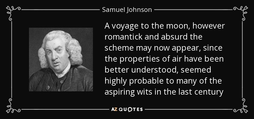 A voyage to the moon, however romantick and absurd the scheme may now appear, since the properties of air have been better understood, seemed highly probable to many of the aspiring wits in the last century - Samuel Johnson