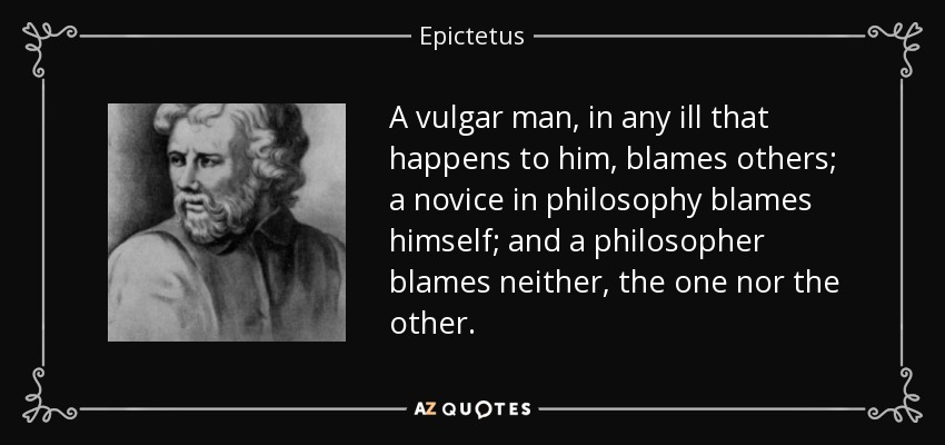 A vulgar man, in any ill that happens to him, blames others; a novice in philosophy blames himself; and a philosopher blames neither, the one nor the other. - Epictetus