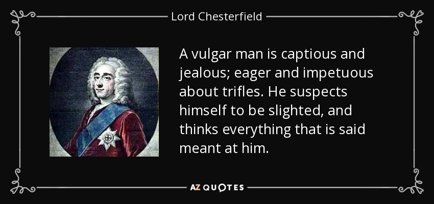 A vulgar man is captious and jealous; eager and impetuous about trifles. He suspects himself to be slighted, and thinks everything that is said meant at him. - Lord Chesterfield