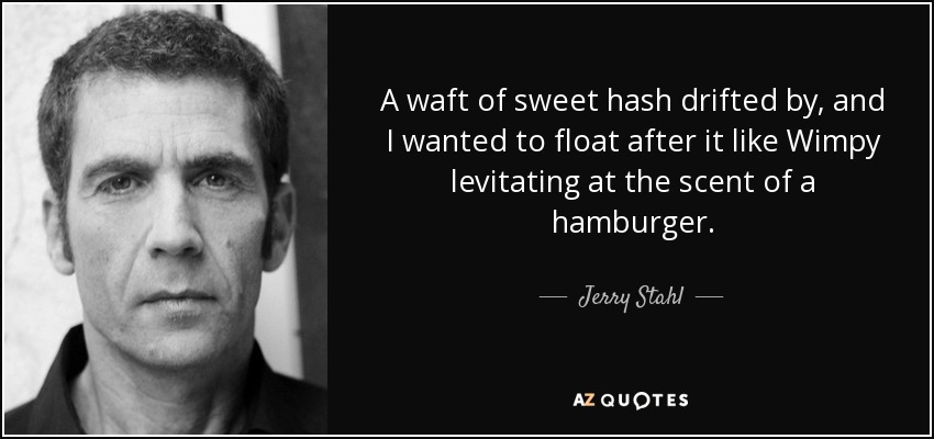 A waft of sweet hash drifted by, and I wanted to float after it like Wimpy levitating at the scent of a hamburger. - Jerry Stahl