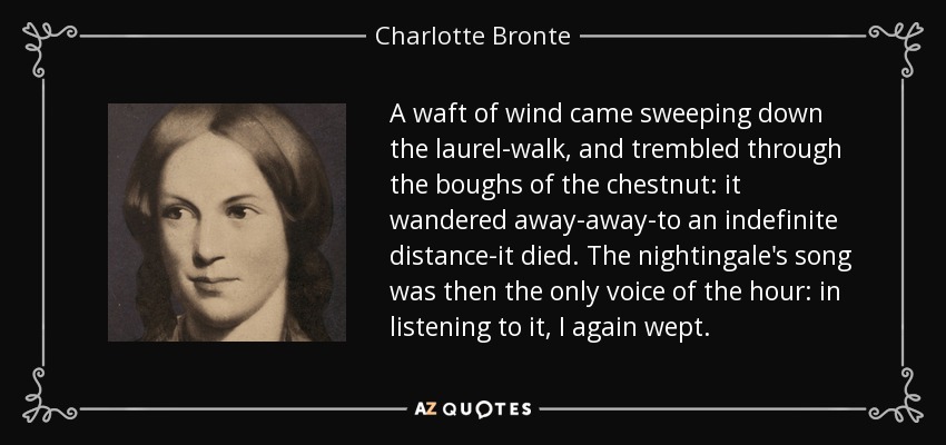 A waft of wind came sweeping down the laurel-walk, and trembled through the boughs of the chestnut: it wandered away-away-to an indefinite distance-it died. The nightingale's song was then the only voice of the hour: in listening to it, I again wept. - Charlotte Bronte