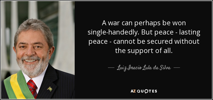A war can perhaps be won single-handedly. But peace - lasting peace - cannot be secured without the support of all. - Luiz Inacio Lula da Silva