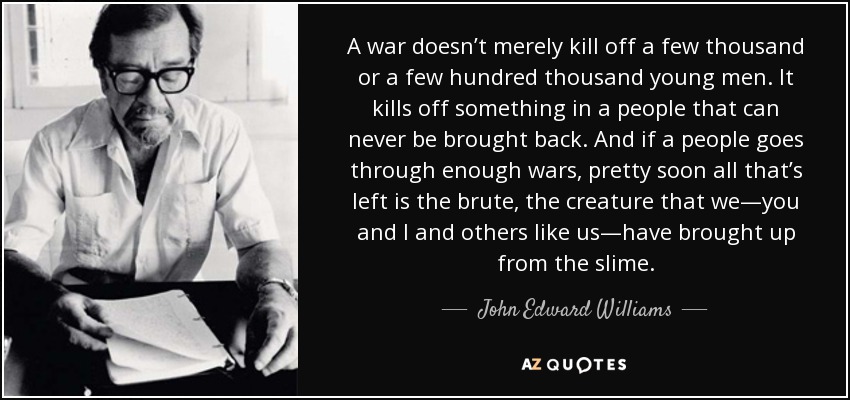 A war doesn’t merely kill off a few thousand or a few hundred thousand young men. It kills off something in a people that can never be brought back. And if a people goes through enough wars, pretty soon all that’s left is the brute, the creature that we—you and I and others like us—have brought up from the slime. - John Edward Williams