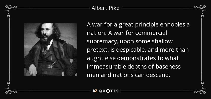A war for a great principle ennobles a nation. A war for commercial supremacy, upon some shallow pretext, is despicable, and more than aught else demonstrates to what immeasurable depths of baseness men and nations can descend. - Albert Pike