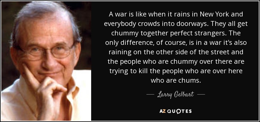 A war is like when it rains in New York and everybody crowds into doorways. They all get chummy together perfect strangers. The only difference, of course, is in a war it's also raining on the other side of the street and the people who are chummy over there are trying to kill the people who are over here who are chums. - Larry Gelbart