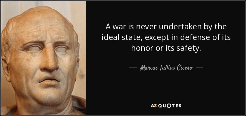 A war is never undertaken by the ideal state, except in defense of its honor or its safety. - Marcus Tullius Cicero