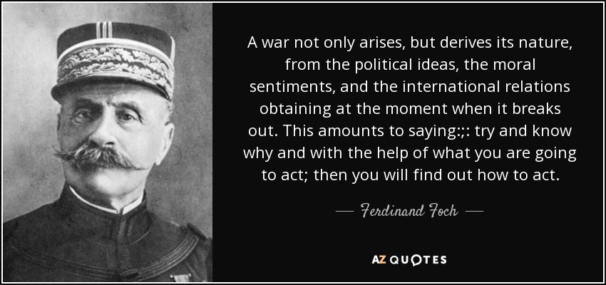 A war not only arises, but derives its nature , from the political ideas, the moral sentiments, and the international relations obtaining at the moment when it breaks out. This amounts to saying:;: try and know why and with the help of what you are going to act; then you will find out how to act. - Ferdinand Foch
