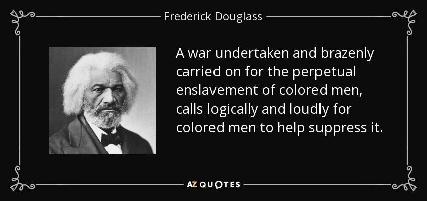 A war undertaken and brazenly carried on for the perpetual enslavement of colored men, calls logically and loudly for colored men to help suppress it. - Frederick Douglass