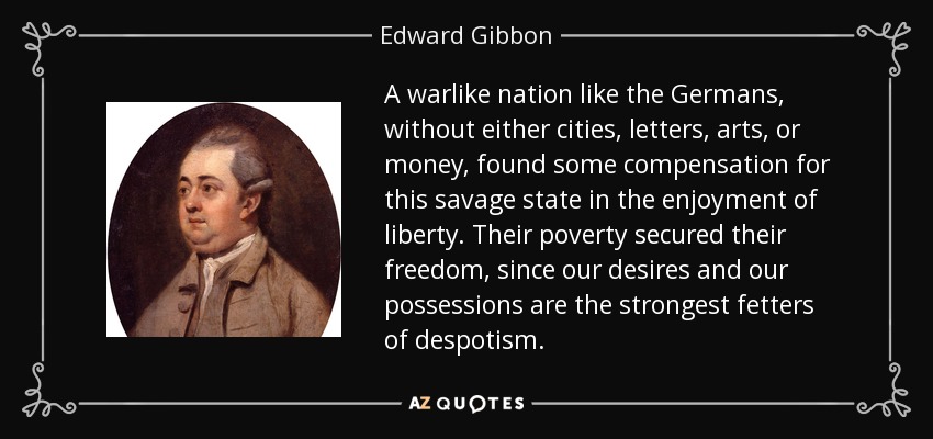 A warlike nation like the Germans, without either cities, letters, arts, or money, found some compensation for this savage state in the enjoyment of liberty. Their poverty secured their freedom, since our desires and our possessions are the strongest fetters of despotism. - Edward Gibbon