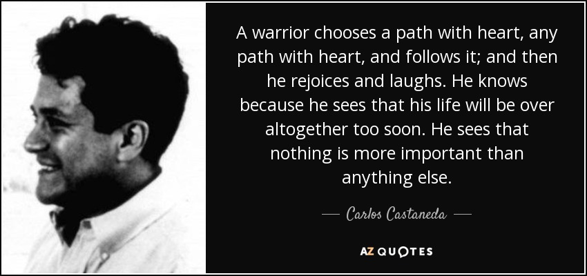 A warrior chooses a path with heart, any path with heart, and follows it; and then he rejoices and laughs. He knows because he sees that his life will be over altogether too soon. He sees that nothing is more important than anything else. - Carlos Castaneda