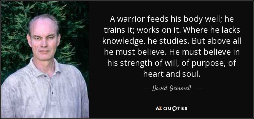 A warrior feeds his body well; he trains it; works on it. Where he lacks knowledge, he studies. But above all he must believe. He must believe in his strength of will, of purpose, of heart and soul. - David Gemmell