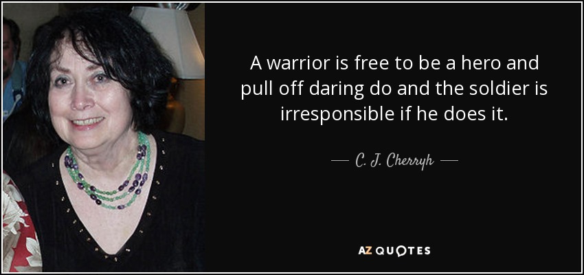 A warrior is free to be a hero and pull off daring do and the soldier is irresponsible if he does it. - C. J. Cherryh
