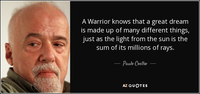 A Warrior knows that a great dream is made up of many different things, just as the light from the sun is the sum of its millions of rays. - Paulo Coelho