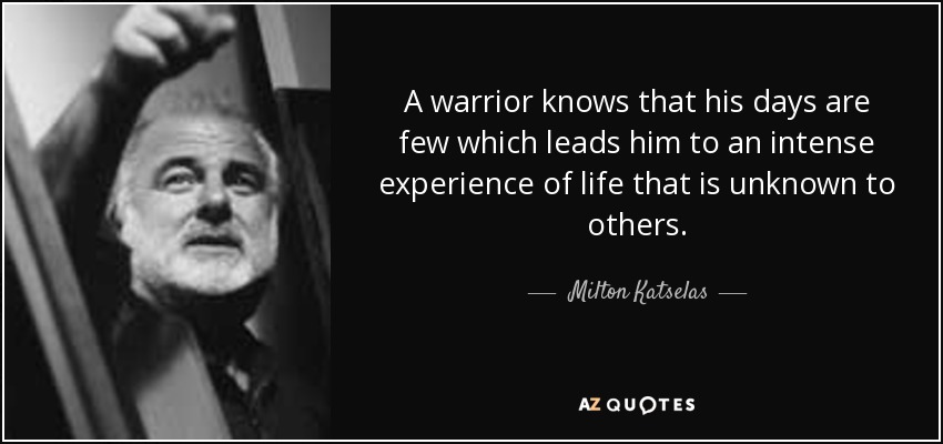 A warrior knows that his days are few which leads him to an intense experience of life that is unknown to others. - Milton Katselas