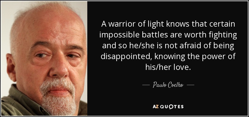 A warrior of light knows that certain impossible battles are worth fighting and so he/she is not afraid of being disappointed, knowing the power of his/her love. - Paulo Coelho
