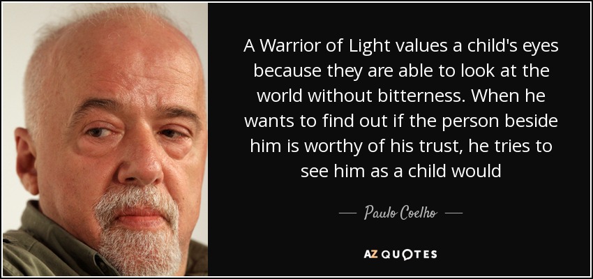 A Warrior of Light values a child's eyes because they are able to look at the world without bitterness. When he wants to find out if the person beside him is worthy of his trust, he tries to see him as a child would - Paulo Coelho