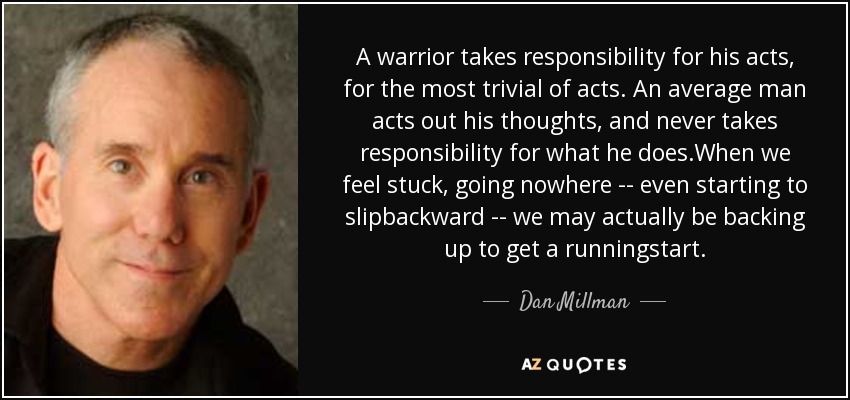 A warrior takes responsibility for his acts, for the most trivial of acts. An average man acts out his thoughts, and never takes responsibility for what he does.When we feel stuck, going nowhere -- even starting to slipbackward -- we may actually be backing up to get a runningstart. - Dan Millman