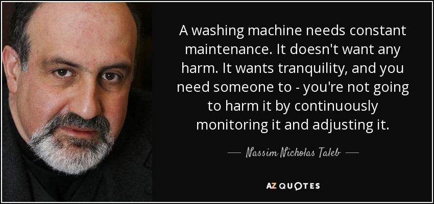 A washing machine needs constant maintenance. It doesn't want any harm. It wants tranquility, and you need someone to - you're not going to harm it by continuously monitoring it and adjusting it. - Nassim Nicholas Taleb