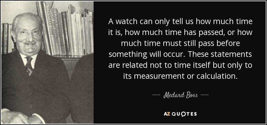 A watch can only tell us how much time it is, how much time has passed, or how much time must still pass before something will occur. These statements are related not to time itself but only to its measurement or calculation. - Medard Boss