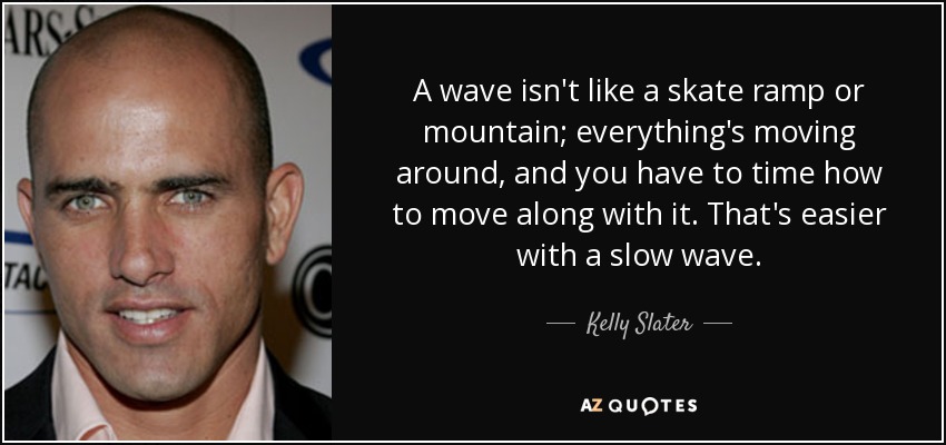 A wave isn't like a skate ramp or mountain; everything's moving around, and you have to time how to move along with it. That's easier with a slow wave. - Kelly Slater