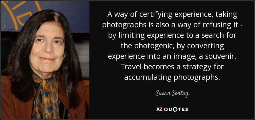 A way of certifying experience, taking photographs is also a way of refusing it - by limiting experience to a search for the photogenic, by converting experience into an image, a souvenir. Travel becomes a strategy for accumulating photographs. - Susan Sontag