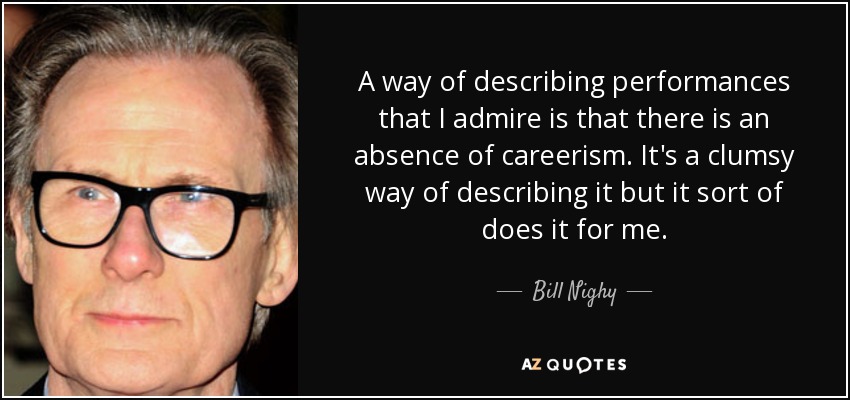 A way of describing performances that I admire is that there is an absence of careerism. It's a clumsy way of describing it but it sort of does it for me. - Bill Nighy