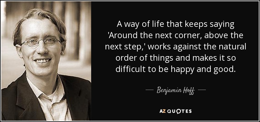 A way of life that keeps saying 'Around the next corner, above the next step,' works against the natural order of things and makes it so difficult to be happy and good. - Benjamin Hoff